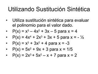 Utilizando Sustitución Sintética Utiliza sustitución sintética para evaluar el polinomio para el valor dado. P(x) = x 3 – 4x 2 + 3x – 5 para x = 4 P(x) = 4x 4 + 2x 3 + 3x + 5 para x = - ½ P(x) = x 3 + 3x 2 + 4 para x = -3 P(x) = 5x 2 + 9x + 3 para x = 1/5 P(x) = 2x 3 + 5x 2 – x + 7 para x = 2