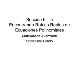 Sección 6 – 5
Encontrando Raíces Reales de
Ecuaciones Polinomiales
Matemática Avanzada
Undécimo Grado
 