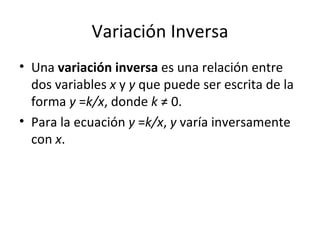 Variación Inversa Una  variación inversa  es una relación entre dos variables  x  y  y  que puede ser escrita de la forma  y  = k/x , donde  k  ≠ 0. Para la ecuación  y  = k/x ,  y  varía inversamente con  x . 
