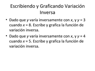 Escribiendo y Graficando Variación Inversa Dado que  y  varía inversamente con  x , y  y  = 3 cuando  x  = 8. Escribe y grafica la función de variación inversa. Dado que  y  varía inversamente con  x , y  y  = 4 cuando  x  = 5. Escribe y grafica la función de variación inversa. 