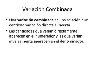 Variación Combinada Una  variación combinada  es una relación que contiene variación directa e inversa. Las cantidades que varían directamente aparecen en el numerador y las que varían inversamente aparecen en el denominador. 