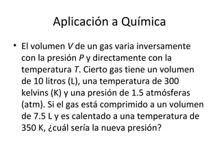 Aplicación a Química El volumen  V  de un gas varia inversamente con la presión  P  y directamente con la temperatura  T . Cierto gas tiene un volumen de 10 litros (L), una temperatura de 300 kelvins (K) y una presión de 1.5 atmósferas (atm). Si el gas está comprimido a un volumen de 7.5 L y es calentado a una temperatura de 350 K, ¿cuál sería la nueva presión? 