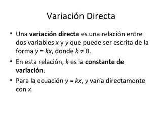 Variación Directa Una  variación directa  es una relación entre dos variables  x  y  y  que puede ser escrita de la forma  y  =  kx , donde  k  ≠ 0. En esta relación,  k  es la  constante de variación . Para la ecuación  y  =  kx ,  y  varía directamente con  x . 