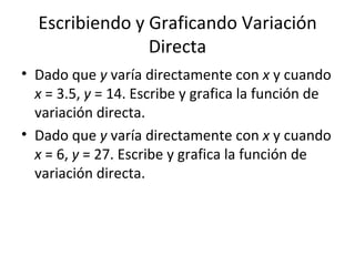 Escribiendo y Graficando Variación Directa Dado que  y  varía directamente con  x  y cuando  x  = 3.5,  y  = 14. Escribe y grafica la función de variación directa. Dado que  y  varía directamente con  x  y cuando  x  = 6,  y  = 27. Escribe y grafica la función de variación directa. 