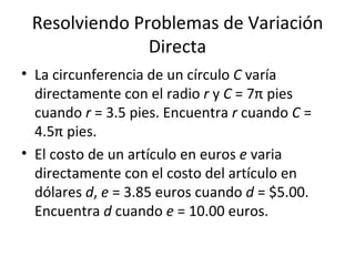 Resolviendo Problemas de Variación Directa La circunferencia de un círculo  C  varía directamente con el radio  r  y  C  = 7π pies cuando  r  = 3.5 pies. Encuentra  r  cuando  C  = 4.5π pies. El costo de un artículo en euros  e  varia directamente con el costo del artículo en dólares  d ,  e  = 3.85 euros cuando  d  = $5.00. Encuentra  d  cuando  e  = 10.00 euros. 