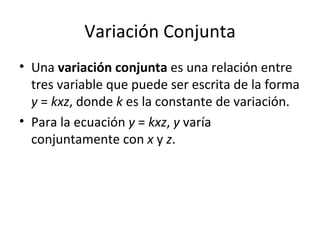 Variación Conjunta Una  variación conjunta  es una relación entre tres variable que puede ser escrita de la forma  y  =  kxz , donde  k  es la constante de variación. Para la ecuación  y  =  kxz ,  y  varía conjuntamente con  x  y  z . 
