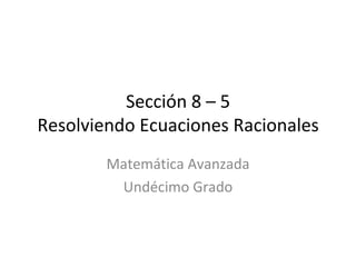 Sección 8 – 5 Resolviendo Ecuaciones Racionales Matemática Avanzada Undécimo Grado 
