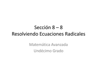 Sección 8 – 8
Resolviendo Ecuaciones Radicales
       Matemática Avanzada
        Undécimo Grado
 