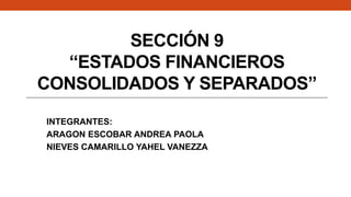SECCIÓN 9
“ESTADOS FINANCIEROS
CONSOLIDADOS Y SEPARADOS”
INTEGRANTES:
ARAGON ESCOBAR ANDREA PAOLA
NIEVES CAMARILLO YAHEL VANEZZA
 