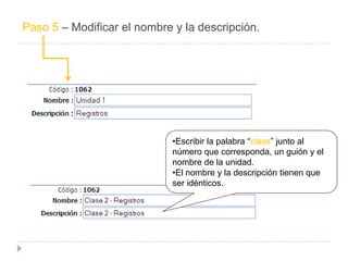 Paso 5 – Modificar el nombre y la descripción.




                             •Escribir la palabra “clase” junto al
                             número que corresponda, un guión y el
                             nombre de la unidad.
                             •El nombre y la descripción tienen que
                             ser idénticos.
 