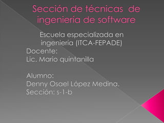 Sección de técnicas  de ingeniería de software Escuela especializada en ingeniería (ITCA-FEPADE) Docente: Lic. Mario quintanilla Alumno: Denny Osael López Medina. Sección: s-1-b 