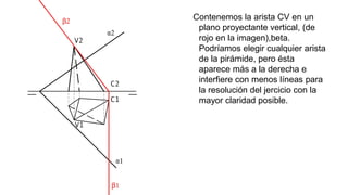 Contenemos la arista CV en un
plano proyectante vertical, (de
rojo en la imagen),beta.
Podríamos elegir cualquier arista
de la pirámide, pero ésta
aparece más a la derecha e
interfiere con menos líneas para
la resolución del jercicio con la
mayor claridad posible.

 
