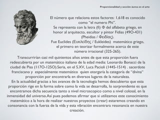 Proporcionalidad y sección áurea en el arte



                          El número que relaciona estos factores: 1,618 es conocido
                                           como “el numero Phi”.
                            Se representa con la letra (fi) Φ del alfabeto griego, en
                            honor al arquitecto, escultor y pintor Fidias (49O-431)
                                             (Pheidias / Φειδίας).
                          Fue Euclides (Ευκλείδης / Eukleides) matemático griego,
                              el primero en teorizar formalmente acerca de este
                                         número irracional (325-265).
       Transcurrirían casi mil quinientos años antes de que esta proporción fuera
  redescubierta por un matemático italiano de la edad media: Leonardo Bonacci de la
  ciudad de Pisa (117O-125O).Seria, en el S.XV, Luca Pacioli (1445-1514) . sacerdote
   franciscano y especialmente matemático quien otorgaría la categoría de “divina“
            proporción por encontrarla en diversos lugares de la naturaleza.
   En la actualidad gracias a los avances de la tecnología hemos descubierto que esta
 proporción rige en la forma sobre como la vida se desarrolla, lo sorprendente es que
  encontramos dicha secuencia tanto a nivel microscopico como a nivel colosal, en la
inmensidad del universo.Así pues podemos afirmar que si utilizamos este conocimiento
  matemático a la hora de realizar nuestros proyectos (crear) estaremos creando en
 consonancia con la fuerza de la vida y esta vibración encontrara resonancia en nuestra
                                         creación.
 