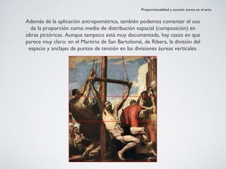 Proporcionalidad y sección áurea en el arte


Además de la aplicación antropométrica, también podemos comentar el uso
  de la proporción como medio de distribución espacial (composición) en
obras pictóricas. Aunque tampoco está muy documentada, hay casos en que
parece muy claro: en el Martirio de San Bartolomé, de Ribera, la división del
 espacio y anclajes de puntos de tensión en las divisiones áureas verticales.
 