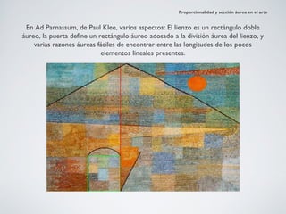 Proporcionalidad y sección áurea en el arte


 En Ad Parnassum, de Paul Klee, varios aspectos: El lienzo es un rectángulo doble
áureo, la puerta define un rectángulo áureo adosado a la división áurea del lienzo, y
    varias razones áureas fáciles de encontrar entre las longitudes de los pocos
                            elementos lineales presentes.
 
