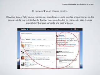 Proporcionalidad y sección áurea en el arte



                         El número Φ en el Diseño Gráfico.

El twitter áureo.Tal y como cuentan sus creadores, resulta que las proporciones de los
   paneles de la nueva interfaz de Twitter no están dejados en manos del azar. Es una
                     espiral de Fibonacci parecida a la espiral áurea.
 