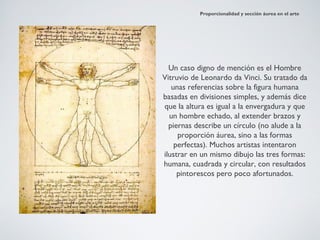 Proporcionalidad y sección áurea en el arte




  Un caso digno de mención es el Hombre
Vitruvio de Leonardo da Vinci. Su tratado da
   unas referencias sobre la figura humana
basadas en divisiones simples, y además dice
que la altura es igual a la envergadura y que
  un hombre echado, al extender brazos y
  piernas describe un círculo (no alude a la
     proporción áurea, sino a las formas
    perfectas). Muchos artistas intentaron
ilustrar en un mismo dibujo las tres formas:
humana, cuadrada y circular, con resultados
     pintorescos pero poco afortunados.
 