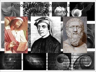 Personajes relevantes en la historia
            del número áureo.




                                                Platón describió cuerpos
Euclides, quién      Fibonacci creó la
                                               regulares que podían
descubrió que este   sucesión númerica que
                                               basarse en dicha sección,
numero era           lleva su nombre y que
                                               los mismos conforman la
irracional..         está relacionada con la
                                               estructura armoniosa del
                     proporción áurea.
                                               universo.
 