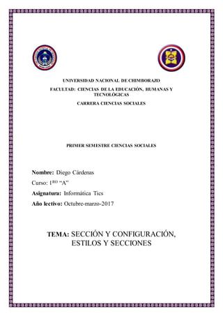 UNIVERSIDAD NACIONAL DE CHIMBORAZO
FACULTAD: CIENCIAS DE LA EDUCACIÓN, HUMANAS Y
TECNOLÓGICAS
CARRERA CIENCIAS SOCIALES
PRIMER SEMESTRE CIENCIAS SOCIALES
Nombre: Diego Cárdenas
Curso: 1RO “A”
Asignatura: Informática Tics
Año lectivo: Octubre-marzo-2017
TEMA: SECCIÓN Y CONFIGURACIÓN,
ESTILOS Y SECCIONES
 