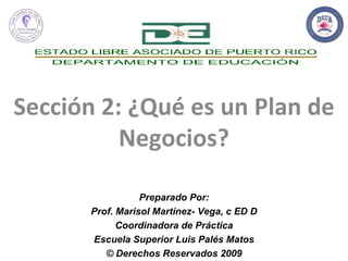 Sección 2: ¿Qué es un Plan de Negocios? Preparado Por: Prof. Marisol Martínez- Vega, c ED D Coordinadora de Práctica Escuela Superior Luis Palés Matos © Derechos Reservados 2009 