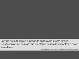 La vida de toda mujer, a pesar de cuanto ella quiera simular – o disimular-   no es más que un eterno deseo de encontrar a quien someterse.  (Medina, revista de la Sección Femenina, 13 de agosto de 1944) 