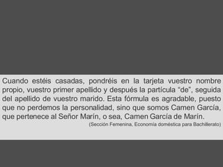 Cuando estéis casadas, pondréis en la tarjeta vuestro nombre propio, vuestro primer apellido y después la partícula “de”, seguida del apellido de vuestro marido. Esta fórmula es agradable, puesto que no perdemos la personalidad, sino que somos Camen García, que pertenece al Señor Marín, o sea, Camen García de Marín. (Sección Femenina, Economía doméstica para Bachillerato) 