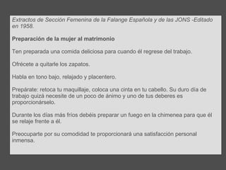 Extractos de Sección Femenina de la Falange Española y de las JONS -Editado en 1958. Preparación de la mujer al matrimonio Ten preparada una comida deliciosa para cuando él regrese del trabajo.  Ofrécete a quitarle los zapatos. Habla en tono bajo, relajado y placentero. Prepárate: retoca tu maquillaje, coloca una cinta en tu cabello. Su duro día de trabajo quizá necesite de un poco de ánimo y uno de tus deberes es proporcionárselo. Durante los días más fríos debéis preparar un fuego en la chimenea para que él se relaje frente a él.  Preocuparte por su comodidad te proporcionará una satisfacción personal inmensa. 