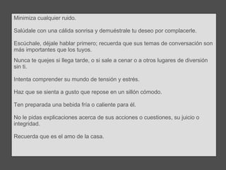 Minimiza cualquier ruido.  Salúdale con una cálida sonrisa y demuéstrale tu deseo por complacerle.  Escúchale, déjale hablar primero; recuerda que sus temas de conversación son más importantes que los tuyos. Nunca te quejes si llega tarde, o si sale a cenar o a otros lugares de diversión sin ti.  Intenta comprender su mundo de tensión y estrés. Haz que se sienta a gusto que repose en un sillón cómodo. Ten preparada una bebida fría o caliente para él.  No le pidas explicaciones acerca de sus acciones o cuestiones, su juicio o integridad.  Recuerda que es el amo de la casa. 