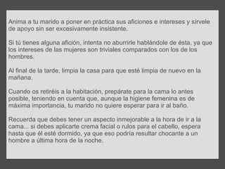 Anima a tu marido a poner en práctica sus aficiones e intereses y sírvele de apoyo sin ser excesivamente insistente. Si tú tienes alguna afición, intenta no aburrirle hablándole de ésta, ya que los intereses de las mujeres son triviales comparados con los de los hombres. Al final de la tarde, limpia la casa para que esté limpia de nuevo en la mañana.  Cuando os retiréis a la habitación, prepárate para la cama lo antes posible, teniendo en cuenta que, aunque la higiene femenina es de máxima importancia, tu marido no quiere esperar para ir al baño.  Recuerda que debes tener un aspecto inmejorable a la hora de ir a la cama... si debes aplicarte crema facial o rulos para el cabello, espera hasta que él esté dormido, ya que eso podría resultar chocante a un hombre a última hora de la noche. 