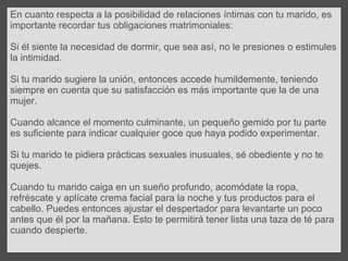 En cuanto respecta a la posibilidad de relaciones íntimas con tu marido, es importante recordar tus obligaciones matrimoniales:  Si él siente la necesidad de dormir, que sea así, no le presiones o estimules la intimidad.  Si tu marido sugiere la unión, entonces accede humildemente, teniendo siempre en cuenta que su satisfacción es más importante que la de una mujer.  Cuando alcance el momento culminante, un pequeño gemido por tu parte es suficiente para indicar cualquier goce que haya podido experimentar. Si tu marido te pidiera prácticas sexuales inusuales, sé obediente y no te quejes.  Cuando tu marido caiga en un sueño profundo, acomódate la ropa, refréscate y aplícate crema facial para la noche y tus productos para el cabello. Puedes entonces ajustar el despertador para levantarte un poco antes que él por la mañana. Esto te permitirá tener lista una taza de té para cuando despierte. 