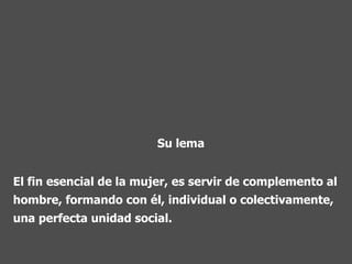 El fin esencial de la mujer, es servir de complemento al hombre, formando con él, individual o colectivamente, una perfecta unidad social.   Su lema 