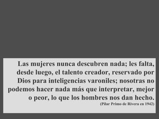 Las mujeres nunca descubren nada; les falta, desde luego, el talento creador, reservado por Dios para inteligencias varoniles; nosotras no podemos hacer nada más que interpretar, mejor o peor, lo que los hombres nos dan hecho . (Pilar Primo de Rivera en 1942) 