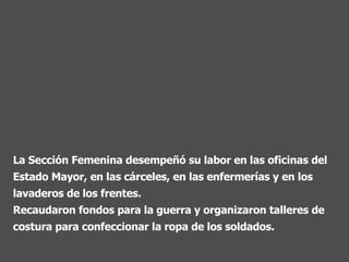La Sección Femenina desempeñó su labor en las oficinas del Estado Mayor, en las cárceles, en las enfermerías y en los lavaderos de los frentes.  Recaudaron fondos para la guerra y organizaron talleres de costura para confeccionar la ropa de los soldados. 