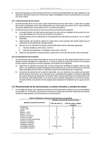 Documento Básico HS Salubridad
HS4 - 11
2 Este dimensionado se hará siempre teniendo en cuenta las peculiaridades de cada instalación y los
diámetros obtenidos serán los mínimos que hagan compatibles el buen funcionamiento y la econo-
mía de la misma.
4.2.1 Dimensionado de los tramos
1 El dimensionado de la red se hará a partir del dimensionado de cada tramo, y para ello se partirá
del circuito considerado como más desfavorable que será aquel que cuente con la mayor pérdida
de presión debida tanto al rozamiento como a su altura geométrica.
2 El dimensionado de los tramos se hará de acuerdo al procedimiento siguiente:
a) el caudal máximo de cada tramos será igual a la suma de los caudales de los puntos de con-
sumo alimentados por el mismo de acuerdo con la tabla 2.1.
b) establecimiento de los coeficientes de simultaneidad de cada tramo de acuerdo con un criterio
adecuado.
c) determinación del caudal de cálculo en cada tramo como producto del caudal máximo por el
coeficiente de simultaneidad correspondiente.
d) elección de una velocidad de cálculo comprendida dentro de los intervalos siguientes:
i) tuberías metálicas: entre 0,50 y 2,00 m/s
ii) tuberías termoplásticas y multicapas: entre 0,50 y 3,50 m/s
e) Obtención del diámetro correspondiente a cada tramo en función del caudal y de la velocidad.
4.2.2 Comprobación de la presión
1 Se comprobará que la presión disponible en el punto de consumo más desfavorable supera con los
valores mínimos indicados en el apartado 2.1.3 y que en todos los puntos de consumo no se supera
el valor máximo indicado en el mismo apartado, de acuerdo con lo siguiente:
a) determinar la pérdida de presión del circuito sumando las pérdidas de presión total de cada
tramo. Las perdidas de carga localizadas podrán estimarse en un 20% al 30% de la producida
sobre la longitud real del tramo o evaluarse a partir de los elementos de la instalación.
b) comprobar la suficiencia de la presión disponible: una vez obtenidos los valores de las pérdi-
das de presión del circuito, se comprueba si son sensiblemente iguales a la presión disponible
que queda después de descontar a la presión total, la altura geométrica y la residual del punto
de consumo más desfavorable. En el caso de que la presión disponible en el punto de consu-
mo fuera inferior a la presión mínima exigida sería necesaria la instalación de un grupo de pre-
sión.
4.3 Dimensionado de las derivaciones a cuartos húmedos y ramales de enlace
1 Los ramales de enlace a los aparatos domésticos se dimensionarán conforme a lo que se establece
en las tabla 4.2. En el resto, se tomarán en cuenta los criterios de suministro dados por las caracte-
rísticas de cada aparato y se dimensionará en consecuencia.
Tabla 4.2 Diámetros mínimos de derivaciones a los aparatos
Diámetro nominal del ramal de enlace
Aparato o punto de consumo
Tubo de acero (“) Tubo de cobre o plásti-
co (mm)
Lavamanos ½ 12
Lavabo, bidé ½ 12
Ducha ½ 12
Bañera <1,40 m ¾ 20
Bañera >1,40 m ¾ 20
Inodoro con cisterna ½ 12
Inodoro con fluxor 1- 1 ½ 25-40
Urinario con grifo temporizado ½ 12
Urinario con cisterna ½ 12
Fregadero doméstico ½ 12
Fregadero industrial ¾ 20
Lavavajillas doméstico ½ (rosca a ¾) 12
Lavavajillas industrial ¾ 20
 