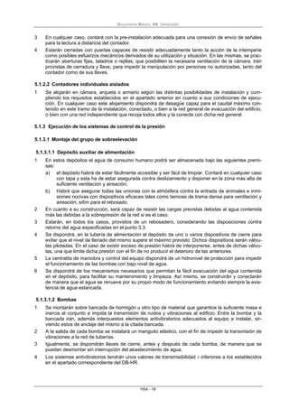 Documento Básico HS Salubridad
HS4 - 18
3 En cualquier caso, contará con la pre-instalación adecuada para una conexión de envío de señales
para la lectura a distancia del contador.
4 Estarán cerradas con puertas capaces de resistir adecuadamente tanto la acción de la intemperie
como posibles esfuerzos mecánicos derivados de su utilización y situación. En las mismas, se prac-
ticarán aberturas fijas, taladros o rejillas, que posibiliten la necesaria ventilación de la cámara. Irán
provistas de cerradura y llave, para impedir la manipulación por personas no autorizadas, tanto del
contador como de sus llaves.
5.1.2.2 Contadores individuales aislados
1 Se alojarán en cámara, arqueta o armario según las distintas posibilidades de instalación y cum-
pliendo los requisitos establecidos en el apartado anterior en cuanto a sus condiciones de ejecu-
ción. En cualquier caso este alojamiento dispondrá de desagüe capaz para el caudal máximo con-
tenido en este tramo de la instalación, conectado, o bien a la red general de evacuación del edificio,
o bien con una red independiente que recoja todos ellos y la conecte con dicha red general.
5.1.3 Ejecución de los sistemas de control de la presión
5.1.3.1 Montaje del grupo de sobreelevación
5.1.3.1.1 Depósito auxiliar de alimentación
1 En estos depósitos el agua de consumo humano podrá ser almacenada bajo las siguientes premi-
sas:
a) el depósito habrá de estar fácilmente accesible y ser fácil de limpiar. Contará en cualquier caso
con tapa y esta ha de estar asegurada contra deslizamiento y disponer en la zona más alta de
suficiente ventilación y aireación;
b) Habrá que asegurar todas las uniones con la atmósfera contra la entrada de animales e inmi-
siones nocivas con dispositivos eficaces tales como tamices de trama densa para ventilación y
aireación, sifón para el rebosado.
2 En cuanto a su construcción, será capaz de resistir las cargas previstas debidas al agua contenida
más las debidas a la sobrepresión de la red si es el caso.
3 Estarán, en todos los casos, provistos de un rebosadero, considerando las disposiciones contra
retorno del agua especificadas en el punto 3.3.
4 Se dispondrá, en la tubería de alimentación al depósito de uno o varios dispositivos de cierre para
evitar que el nivel de llenado del mismo supere el máximo previsto. Dichos dispositivos serán válvu-
las pilotadas. En el caso de existir exceso de presión habrá de interponerse, antes de dichas válvu-
las, una que limite dicha presión con el fin de no producir el deterioro de las anteriores.
5 La centralita de maniobra y control del equipo dispondrá de un hidronivel de protección para impedir
el funcionamiento de las bombas con bajo nivel de agua.
6 Se dispondrá de los mecanismos necesarios que permitan la fácil evacuación del agua contenida
en el depósito, para facilitar su mantenimiento y limpieza. Así mismo, se construirán y conectarán
de manera que el agua se renueve por su propio modo de funcionamiento evitando siempre la exis-
tencia de agua estancada.
5.1.3.1.2 Bombas
1 Se montarán sobre bancada de hormigón u otro tipo de material que garantice la suficiente masa e
inercia al conjunto e impida la transmisión de ruidos y vibraciones al edificio. Entre la bomba y la
bancada irán, además interpuestos elementos antivibratorios adecuados al equipo a instalar, sir-
viendo estos de anclaje del mismo a la citada bancada.
2 A la salida de cada bomba se instalará un manguito elástico, con el fin de impedir la transmisión de
vibraciones a la red de tuberías.
3 Igualmente, se dispondrán llaves de cierre, antes y después de cada bomba, de manera que se
puedan desmontar sin interrupción del abastecimiento de agua.
4 Los sistemas antivibratorios tendrán unos valores de transmisibilidad τ inferiores a los establecidos
en el apartado correspondiente del DB-HR.
 