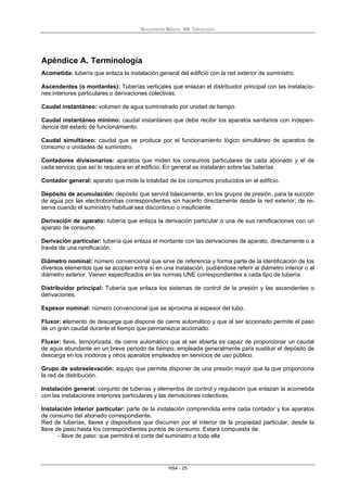 Documento Básico HS Salubridad
HS4 - 25
Apéndice A. Terminología
Acometida: tubería que enlaza la instalación general del edificio con la red exterior de suministro.
Ascendentes (o montantes): Tuberías verticales que enlazan el distribuidor principal con las instalacio-
nes interiores particulares o derivaciones colectivas.
Caudal instantáneo: volumen de agua suministrado por unidad de tiempo.
Caudal instantáneo mínimo: caudal instantáneo que debe recibir los aparatos sanitarios con indepen-
dencia del estado de funcionamiento.
Caudal simultáneo: caudal que se produce por el funcionamiento lógico simultáneo de aparatos de
consumo o unidades de suministro.
Contadores divisionarios: aparatos que miden los consumos particulares de cada abonado y el de
cada servicio que así lo requiera en el edificio. En general se instalarán sobre las baterías.
Contador general: aparato que mide la totalidad de los consumos producidos en el edificio.
Depósito de acumulación: depósito que servirá básicamente, en los grupos de presión, para la succión
de agua por las electrobombas correspondientes sin hacerlo directamente desde la red exterior; de re-
serva cuando el suministro habitual sea discontinuo o insuficiente.
Derivación de aparato: tubería que enlaza la derivación particular o una de sus ramificaciones con un
aparato de consumo.
Derivación particular: tubería que enlaza el montante con las derivaciones de aparato, directamente o a
través de una ramificación.
Diámetro nominal: número convencional que sirve de referencia y forma parte de la identificación de los
diversos elementos que se acoplan entre sí en una instalación, pudiéndose referir al diámetro interior o al
diámetro exterior. Vienen especificados en las normas UNE correspondientes a cada tipo de tubería.
Distribuidor principal: Tubería que enlaza los sistemas de control de la presión y las ascendentes o
derivaciones.
Espesor nominal: número convencional que se aproxima al espesor del tubo.
Fluxor: elemento de descarga que dispone de cierre automático y que al ser accionado permite el paso
de un gran caudal durante el tiempo que permanezca accionado.
Fluxor: llave, temporizada, de cierre automático que al ser abierta es capaz de proporcionar un caudal
de agua abundante en un breve periodo de tiempo, empleada generalmente para sustituir el depósito de
descarga en los inodoros y otros aparatos empleados en servicios de uso público.
Grupo de sobreelevación: equipo que permite disponer de una presión mayor que la que proporciona
la red de distribución.
Instalación general: conjunto de tuberías y elementos de control y regulación que enlazan la acometida
con las instalaciones interiores particulares y las derivaciones colectivas.
Instalación interior particular: parte de la instalación comprendida entre cada contador y los aparatos
de consumo del abonado correspondiente.
Red de tuberías, llaves y dispositivos que discurren por el interior de la propiedad particular, desde la
llave de paso hasta los correspondientes puntos de consumo. Estará compuesta de:
- llave de paso: que permitirá el corte del suministro a toda ella
 