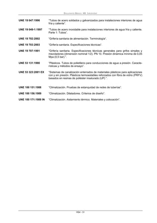 Documento Básico HS Salubridad
HS4 - 31
UNE 19 047:1996 “Tubos de acero soldados y galvanizados para instalaciones interiores de agua
fría y caliente”.
UNE 19 049-1:1997 “Tubos de acero inoxidable para instalaciones interiores de agua fría y caliente.
Parte 1: Tubos”.
UNE 19 702:2002 “Grifería sanitaria de alimentación. Terminología“.
UNE 19 703:2003 “Grifería sanitaria. Especificaciones técnicas“.
UNE 19 707:1991 “Grifería sanitaria. Especificaciones técnicas generales para grifos simples y
mezcladores (dimensión nominal 1/2). PN 10. Presión dinámica mínima de 0,05
Mpa (0,5 bar) ”.
UNE 53 131:1990 “Plásticos. Tubos de polietileno para conducciones de agua a presión. Caracte-
rísticas y métodos de ensayo”.
UNE 53 323:2001 EX “Sistemas de canalización enterrados de materiales plásticos para aplicaciones
con y sin presión. Plásticos termoestables reforzados con fibra de vidrio (PRFV)
basados en resinas de poliéster insaturado (UP) ”.
UNE 100 151:1988 “Climatización. Pruebas de estanquidad de redes de tuberías”.
UNE 100 156:1989 “Climatización. Dilatadores. Criterios de diseño”.
UNE 100 171:1989 IN “Climatización. Aislamiento térmico. Materiales y colocación”.
 