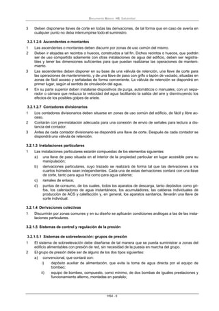 Documento Básico HS Salubridad
HS4 - 6
3 Deben disponerse llaves de corte en todas las derivaciones, de tal forma que en caso de avería en
cualquier punto no deba interrumpirse todo el suministro.
3.2.1.2.6 Ascendentes o montantes
1 Las ascendentes o montantes deben discurrir por zonas de uso común del mismo.
2 Deben ir alojadas en recintos o huecos, construidos a tal fin. Dichos recintos o huecos, que podrán
ser de uso compartido solamente con otras instalaciones de agua del edificio, deben ser registra-
bles y tener las dimensiones suficientes para que puedan realizarse las operaciones de manteni-
miento.
3 Las ascendentes deben disponer en su base de una válvula de retención, una llave de corte para
las operaciones de mantenimiento, y de una llave de paso con grifo o tapón de vaciado, situadas en
zonas de fácil acceso y señaladas de forma conveniente. La válvula de retención se dispondrá en
primer lugar, según el sentido de circulación del agua.
4 En su parte superior deben instalarse dispositivos de purga, automáticos o manuales, con un sepa-
rador o cámara que reduzca la velocidad del agua facilitando la salida del aire y disminuyendo los
efectos de los posibles golpes de ariete.
3.2.1.2.7 Contadores divisionarios
1 Los contadores divisionarios deben situarse en zonas de uso común del edificio, de fácil y libre ac-
ceso.
2 Contarán con pre-instalación adecuada para una conexión de envío de señales para lectura a dis-
tancia del contador.
3 Antes de cada contador divisionario se dispondrá una llave de corte. Después de cada contador se
dispondrá una válvula de retención.
3.2.1.3 Instalaciones particulares
1 Las instalaciones particulares estarán compuestas de los elementos siguientes:
a) una llave de paso situada en el interior de la propiedad particular en lugar accesible para su
manipulación;
b) derivaciones particulares, cuyo trazado se realizará de forma tal que las derivaciones a los
cuartos húmedos sean independientes. Cada una de estas derivaciones contará con una llave
de corte, tanto para agua fría como para agua caliente;
c) ramales de enlace;
d) puntos de consumo, de los cuales, todos los aparatos de descarga, tanto depósitos como gri-
fos, los calentadores de agua instantáneos, los acumuladores, las calderas individuales de
producción de ACS y calefacción y, en general, los aparatos sanitarios, llevarán una llave de
corte individual.
3.2.1.4 Derivaciones colectivas
1 Discurrirán por zonas comunes y en su diseño se aplicarán condiciones análogas a las de las insta-
laciones particulares.
3.2.1.5 Sistemas de control y regulación de la presión
3.2.1.5.1 Sistemas de sobreelevación: grupos de presión
1 El sistema de sobreelevación debe diseñarse de tal manera que se pueda suministrar a zonas del
edificio alimentables con presión de red, sin necesidad de la puesta en marcha del grupo.
2 El grupo de presión debe ser de alguno de los dos tipos siguientes:
a) convencional, que contará con:
i) depósito auxiliar de alimentación, que evite la toma de agua directa por el equipo de
bombeo;
ii) equipo de bombeo, compuesto, como mínimo, de dos bombas de iguales prestaciones y
funcionamiento alterno, montadas en paralelo;
 