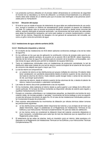 Documento Básico HS Salubridad
HS4 - 8
1 Los productos químicos utilizados en el proceso deben almacenarse en condiciones de seguridad
en función de su naturaleza y su forma de utilización. La entrada al local destinado a su almacena-
miento debe estar dotada de un sistema para que el acceso sea restringido a las personas autori-
zadas para su manipulación.
3.2.1.6.5 Situación del equipo
1 El local en que se instale el equipo de tratamiento de agua debe ser preferentemente de uso exclu-
sivo, aunque si existiera un sistema de sobreelevación podrá compartir el espacio de instalación
con éste. En cualquier caso su acceso se producirá desde el exterior o desde zonas comunes del
edificio, estando restringido al personal autorizado. Las dimensiones del local serán las adecuadas
para alojar los dispositivos necesarios, así como para realizar un correcto mantenimiento y conser-
vación de los mismos. Dispondrá de desagüe a la red general de saneamiento del inmueble, así
como un grifo o toma de suministro de agua.
3.2.2 Instalaciones de agua caliente sanitaria (ACS)
3.2.2.1 Distribución (impulsión y retorno)
1 En el diseño de las instalaciones de ACS deben aplicarse condiciones análogas a las de las redes
de agua fría.
2 En los edificios en los que sea de aplicación la contribución mínima de energía solar para la pro-
ducción de agua caliente sanitaria, de acuerdo con la sección HE-4 del DB-HE, deben disponerse,
además de las tomas de agua fría, previstas para la conexión de la lavadora y el lavavajillas, sen-
das tomas de agua caliente para permitir la instalación de equipos bitérmicos.
3 Tanto en instalaciones individuales como en instalaciones de producción centralizada, la red de
distribución debe estar dotada de una red de retorno cuando la longitud de la tubería de ida al punto
de consumo más alejado sea igual o mayor que 15 m.
4 La red de retorno se compondrá de
a) un colector de retorno en las distribuciones por grupos múltiples de columnas. El colector debe
tener canalización con pendiente descendente desde el extremo superior de las columnas de
ida hasta la columna de retorno; Cada colector puede recoger todas o varias de las columnas
de ida, que tengan igual presión;
b) columnas de retorno: desde el extremo superior de las columnas de ida, o desde el colector de
retorno, hasta el acumulador o calentador centralizado.
5 Las redes de retorno discurrirán paralelamente a las de impulsión.
6 En los montantes, debe realizarse el retorno desde su parte superior y por debajo de la última deri-
vación particular. En la base de dichos montantes se dispondrán válvulas de asiento para regular y
equilibrar hidráulicamente el retorno.
7 Excepto en viviendas unifamiliares o en instalaciones pequeñas, se dispondrá una bomba de recir-
culación doble, de montaje paralelo o “gemelas”, funcionando de forma análoga a como se especifi-
ca para las del grupo de presión de agua fría. En el caso de las instalaciones individuales podrá es-
tar incorporada al equipo de producción.
8 Para soportar adecuadamente los movimientos de dilatación por efectos térmicos deben tomarse
las precauciones siguientes:
a) en las distribuciones principales deben disponerse las tuberías y sus anclajes de tal modo que
dilaten libremente, según lo establecido en el Reglamento de Instalaciones Térmicas en los
Edificios y sus Instrucciones Técnicas Complementarias ITE para las redes de calefacción;
b) en los tramos rectos se considerará la dilatación lineal del material, previendo dilatadores si
fuera necesario, cumpliéndose para cada tipo de tubo las distancias que se especifican en el
Reglamento antes citado.
9 El aislamiento de las redes de tuberías, tanto en impulsión como en retorno, debe ajustarse a lo
dispuesto en el Reglamento de Instalaciones Térmicas en los Edificios y sus Instrucciones Técnicas
Complementarias ITE.
 