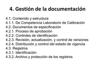 4. Gestión de la documentación
4.1. Contenido y estructura
4.1.1. De Competencia Laboratorio de Calibración
4.2. Documentos de especificación
4.2.1. Proceso de aprobación
4.2.2. Controles de identificación
4.2.3. Revisión, actualización, y control de versiones
4.2.4. Distribución y control del estado de vigencia
4.3. Registros
4.3.1. Identificación
4.3.2. Archivo y protección de los registros
 