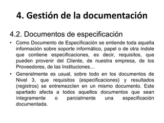 4. Gestión de la documentación
4.2. Documentos de especificación
• Como Documento de Especificación se entiende toda aquella
información sobre soporte informático, papel o de otra índole
que contiene especificaciones, es decir, requisitos, que
pueden provenir del Cliente, de nuestra empresa, de los
Proveedores, de las Instituciones…
• Generalmente es usual, sobre todo en los documentos de
Nivel 3, que requisitos (especificaciones) y resultados
(registros) se entremezclen en un mismo documento. Este
apartado afecta a todos aquellos documentos que sean
íntegramente o parcialmente una especificación
documentada.
 