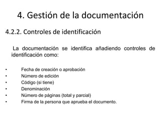 4. Gestión de la documentación
4.2.2. Controles de identificación
La documentación se identifica añadiendo controles de
identificación como:
• Fecha de creación o aprobación
• Número de edición
• Código (si tiene)
• Denominación
• Número de páginas (total y parcial)
• Firma de la persona que aprueba el documento.
 