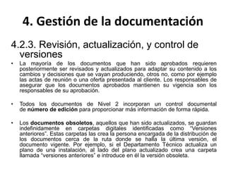 4. Gestión de la documentación
4.2.3. Revisión, actualización, y control de
versiones
• La mayoría de los documentos que han sido aprobados requieren
posteriormente ser revisados y actualizados para adaptar su contenido a los
cambios y decisiones que se vayan produciendo, otros no, como por ejemplo
las actas de reunión o una oferta presentada al cliente. Los responsables de
asegurar que los documentos aprobados mantienen su vigencia son los
responsables de su aprobación.
• Todos los documentos de Nivel 2 incorporan un control documental
de número de edición para proporcionar más información de forma rápida.
• Los documentos obsoletos, aquellos que han sido actualizados, se guardan
indefinidamente en carpetas digitales identificadas como “Versiones
anteriores”. Estas carpetas las crea la persona encargada de la distribución de
los documentos cerca de la ruta donde se halla la última versión, el
documento vigente. Por ejemplo, si el Departamento Técnico actualiza un
plano de una instalación, al lado del plano actualizado crea una carpeta
llamada “versiones anteriores” e introduce en él la versión obsoleta.
 