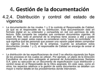 4. Gestión de la documentación
4.2.4. Distribución y control del estado de
vigencia
• La documentación de los niveles 1 y 2 la controla el Responsable de Calidad,
ya que es el responsable de su distribución. Esta documentación está en
formato digital en su ordenador y compartida en red con permisos de sólo
lectura. Sólo comparte las carpetas que contienen documentos vigentes. Al
estar en Red, todo el personal de la empresa tiene acceso a ella y puede
imprimirla en papel, estas copias se consideran como “copia no controlada”, lo
que significa que las personas que posean una versión papel deben comprobar
su vigencia en la Intranet de la empresa. Cuando se actualizan estos
documentos (niveles 1 y 2), el responsable de Calidad se encarga de avisar al
personal.
• La distribución de las especificaciones de nivel 3 se efectúa siguiendo los flujos
de los procesos en los cuales se utilizan. Por ejemplo, un plano de la Dirección
Facultativa de una obra entregado al personal de Automatizaciones Santana
S.A. para su ejecución es un documento de especificación cuya distribución y
control recae en el Responsable de la Obra asignado. En este caso, como en
otros, los aspectos relativos a la gestión de estos documentos se detallan con
mayor o menor detalle en los procedimientos donde intervienen.
 