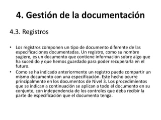 4. Gestión de la documentación
4.3. Registros
• Los registros componen un tipo de documento diferente de las
especificaciones documentadas. Un registro, como su nombre
sugiere, es un documento que contiene información sobre algo que
ha sucedido y que hemos guardado para poder recuperarla en el
futuro.
• Como se ha indicado anteriormente un registro puede compartir un
mismo documento con una especificación. Este hecho ocurre
principalmente en los documentos de Nivel 3. Los procedimientos
que se indican a continuación se aplican a todo el documento en su
conjunto, con independencia de los controles que deba recibir la
parte de especificación que el documento tenga.
 