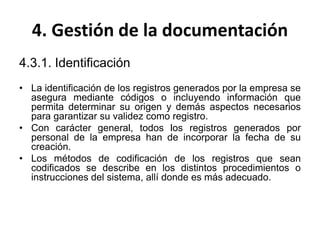 4. Gestión de la documentación
4.3.1. Identificación
• La identificación de los registros generados por la empresa se
asegura mediante códigos o incluyendo información que
permita determinar su origen y demás aspectos necesarios
para garantizar su validez como registro.
• Con carácter general, todos los registros generados por
personal de la empresa han de incorporar la fecha de su
creación.
• Los métodos de codificación de los registros que sean
codificados se describe en los distintos procedimientos o
instrucciones del sistema, allí donde es más adecuado.
 