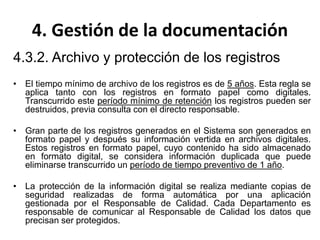 4. Gestión de la documentación
4.3.2. Archivo y protección de los registros
• El tiempo mínimo de archivo de los registros es de 5 años. Esta regla se
aplica tanto con los registros en formato papel como digitales.
Transcurrido este período mínimo de retención los registros pueden ser
destruidos, previa consulta con el directo responsable.
• Gran parte de los registros generados en el Sistema son generados en
formato papel y después su información vertida en archivos digitales.
Estos registros en formato papel, cuyo contenido ha sido almacenado
en formato digital, se considera información duplicada que puede
eliminarse transcurrido un período de tiempo preventivo de 1 año.
• La protección de la información digital se realiza mediante copias de
seguridad realizadas de forma automática por una aplicación
gestionada por el Responsable de Calidad. Cada Departamento es
responsable de comunicar al Responsable de Calidad los datos que
precisan ser protegidos.
 