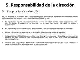 5. Responsabilidad de la dirección
5.1. Compromiso de la dirección
La Alta Dirección de la empresa. está comprometida con el desarrollo y cumplimiento del sistema de gestión
de la calidad así como con la mejora continua de su eficacia, ya que:
• Ha impulsado e impulsa sesiones informativas, a veces con toda la plantilla y otras solo con una parte,
para comunicar la importancia de satisfacer los requisitos del cliente, así como los legales y
reglamentarios.
• Ha establecido una política de calidad adecuada a las características y aspiraciones de la empresa.
• Lleva a cabo revisiones sistemáticas y planificadas del sistema de gestión de la calidad.
• Asegura la disponibilidad de recursos, determinando en primera instancia y después proporcionando los
recursos que sean necesarios para cumplir la planificación y llevar a cabo las acciones que se hallan
determinado tomar.
• Además, para asegurar esta disponibilidad se han documentado la metodología a seguir para llevar a
cabo un mantenimiento adecuado de los recursos existentes.
 