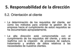 5. Responsabilidad de la dirección
5.2. Orientación al cliente
• La determinación de los requisitos del cliente, así
como los métodos para orientar la gestión de la
empresa hacia el cumplimiento de estos requisitos se
ha documentado apropiadamente.
• La alta dirección está comprometida con el
cumplimiento de los requisitos del cliente, y esto se
reafirma con la creación de procesos de captura,
tratamiento y análisis de datos relativos a las
necesidades de nuestros clientes.
 