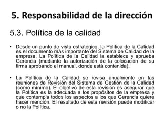 5. Responsabilidad de la dirección
5.3. Política de la calidad
• Desde un punto de vista estratégico, la Política de la Calidad
es el documento más importante del Sistema de Calidad de la
empresa. La Política de la Calidad la establece y aprueba
Gerencia (mediante la autorización de la colocación de su
firma aprobando el manual, donde está contenida).
• La Política de la Calidad se revisa anualmente en las
reuniones de Revisión del Sistema de Gestión de la Calidad
(como mínimo). El objetivo de esta revisión es asegurar que
la Política es la adecuada a los propósitos de la empresa y
que contempla todos los aspectos a los que Gerencia quiere
hacer mención. El resultado de esta revisión puede modificar
o no la Política.
 